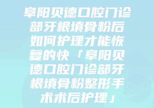 阜阳贝德口腔门诊部牙根填骨粉后如何护理才能恢复的快「阜阳贝德口腔门诊部牙根填骨粉整形手术术后护理」