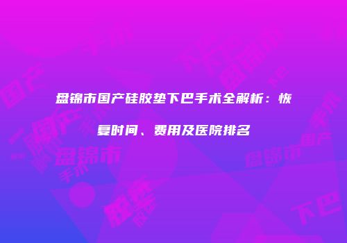 盘锦市国产硅胶垫下巴手术全解析：恢复时间、费用及医院排名