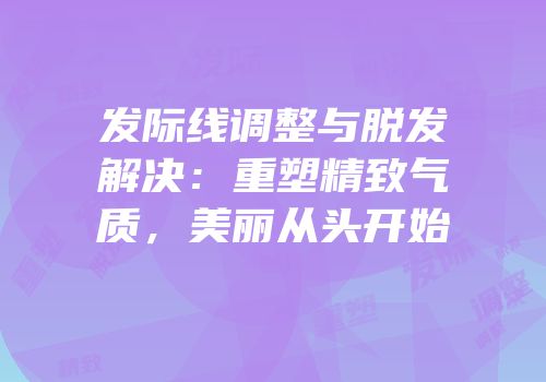 发际线调整与脱发解决：重塑精致气质，美丽从头开始