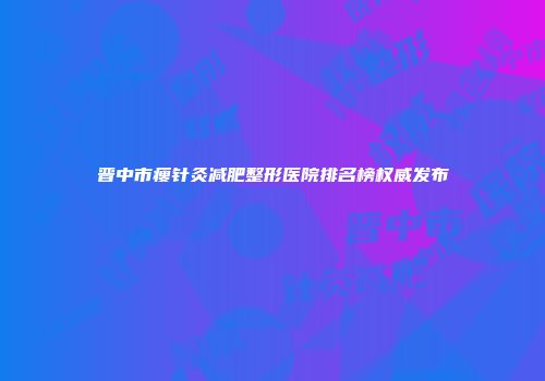 晋中市瘦针灸减肥整形医院排名榜权威发布