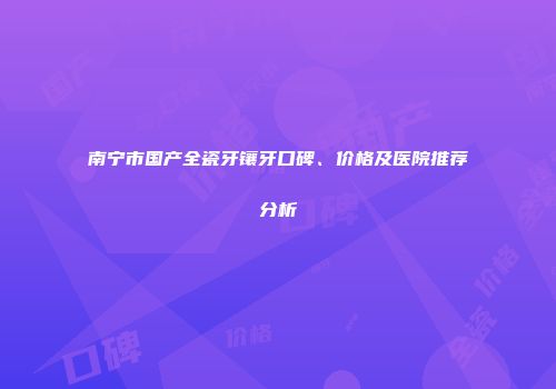 南宁市国产全瓷牙镶牙口碑、价格及医院推荐分析