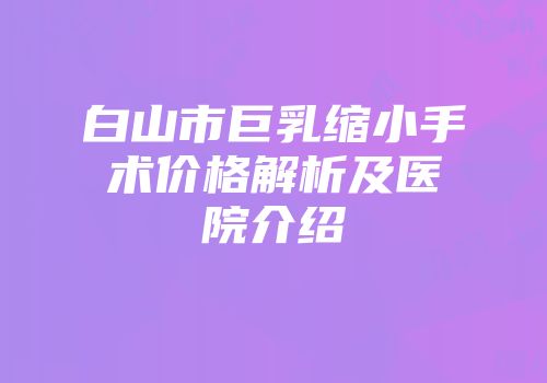 白山市巨乳缩小手术价格解析及医院介绍