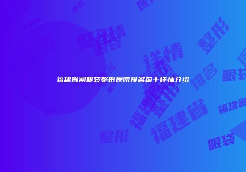 福建省割眼袋整形医院排名前十详情介绍