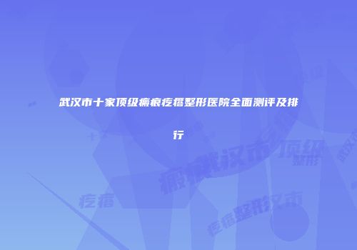 武汉市十家顶级瘢痕疙瘩整形医院全面测评及排行