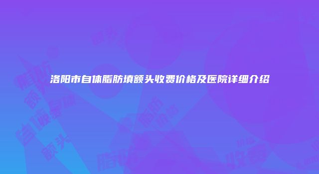 洛阳市自体脂肪填额头收费价格及医院详细介绍