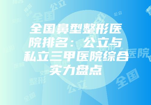 全国鼻型整形医院排名：公立与私立三甲医院综合实力盘点