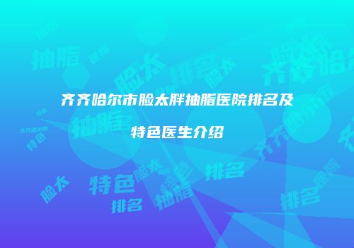 齐齐哈尔市脸太胖抽脂医院排名及特色医生介绍