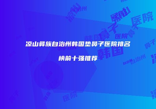 凉山彝族自治州韩国垫鼻子医院排名榜前十强推荐