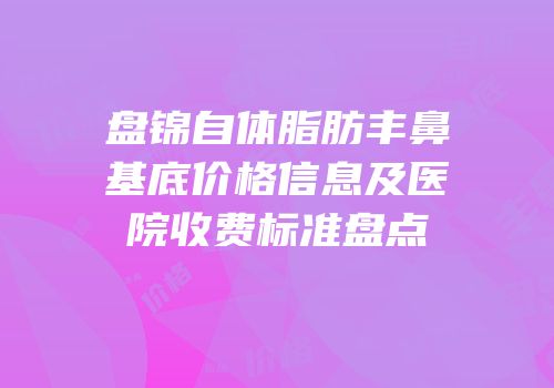 盘锦自体脂肪丰鼻基底价格信息及医院收费标准盘点