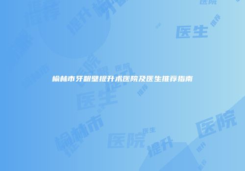 榆林市牙龈壁提升术医院及医生推荐指南