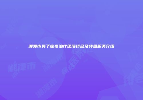 湘潭市鼻子痤疮治疗医院排名及特色服务介绍