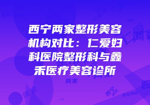 西宁两家整形美容机构对比：仁爱妇科医院整形科与鑫禾医疗美容诊所