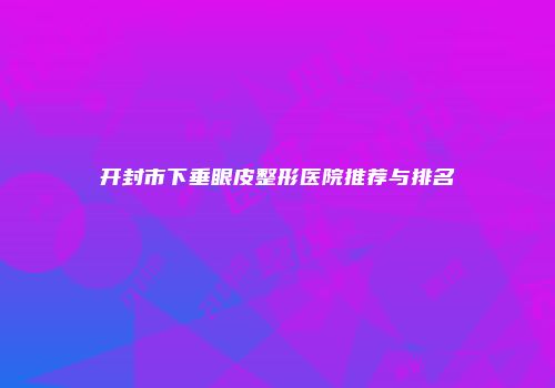 开封市下垂眼皮整形医院推荐与排名