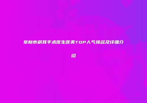 阜新市副耳手术医生医美TOP人气排名及详细介绍