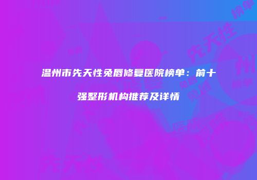 温州市先天性兔唇修复医院榜单：前十强整形机构推荐及详情