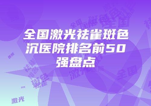 全国激光祛雀斑色沉医院排名前50强盘点