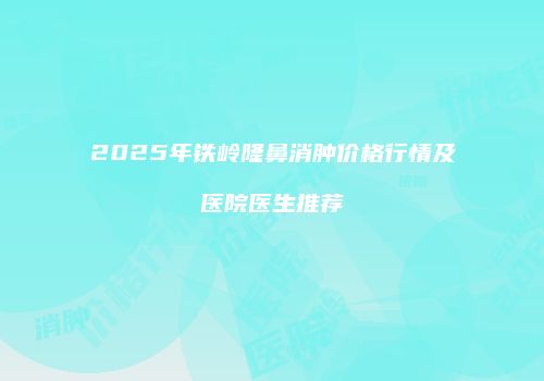2025年铁岭隆鼻消肿价格行情及医院医生推荐
