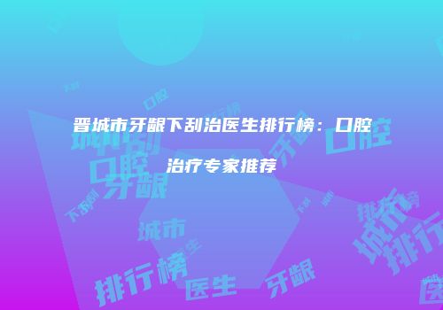 晋城市牙龈下刮治医生排行榜：口腔治疗专家推荐