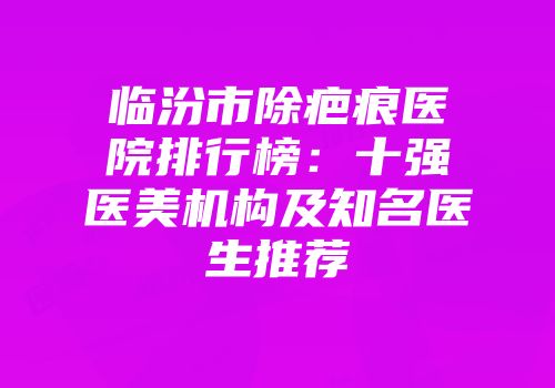 临汾市除疤痕医院排行榜：十强医美机构及知名医生推荐