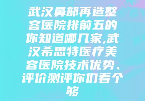 武汉鼻部再造整容医院排前五的你知道哪几家,武汉希思特医疗美容医院技术优势、评价测评你们看个够