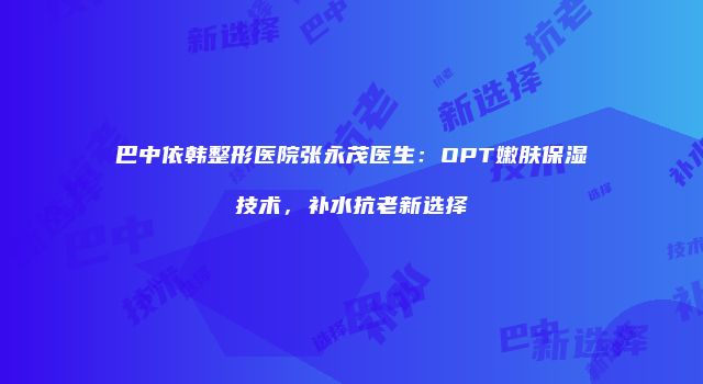 巴中依韩整形医院张永茂医生：OPT嫩肤保湿技术，补水抗老新选择