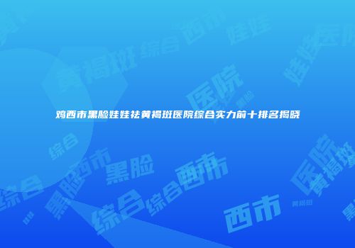 鸡西市黑脸娃娃祛黄褐斑医院综合实力前十排名揭晓