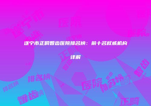 遂宁市正畸智齿医院排名榜：前十名权威机构详解