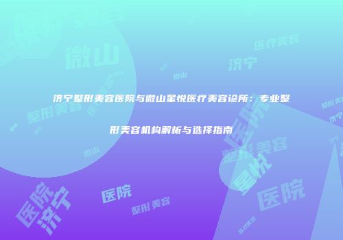 济宁整形美容医院与微山星悦医疗美容诊所：专业整形美容机构解析与选择指南