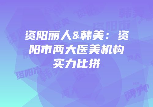 资阳丽人&韩美：资阳市两大医美机构实力比拼