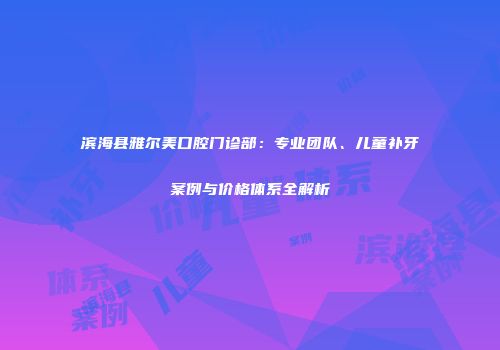 滨海县雅尔美口腔门诊部：专业团队、儿童补牙案例与价格体系全解析