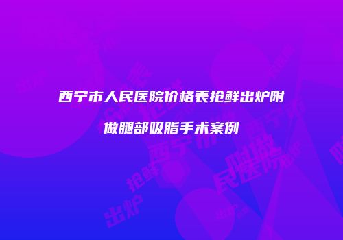 西宁市人民医院价格表抢鲜出炉附做腿部吸脂手术案例