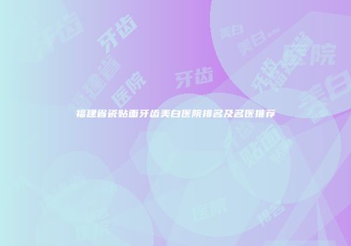 福建省瓷贴面牙齿美白医院排名及名医推荐
