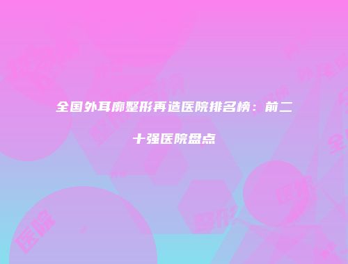 全国外耳廓整形再造医院排名榜：前二十强医院盘点
