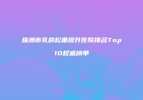 株洲市乳房松垂提升医院排名Top10权威榜单
