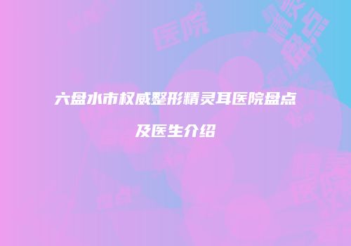 六盘水市权威整形精灵耳医院盘点及医生介绍