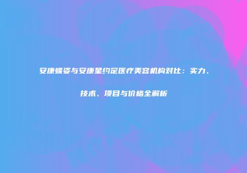 安康蝶姿与安康星约定医疗美容机构对比：实力、技术、项目与价格全解析