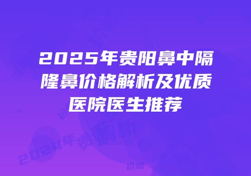 2025年贵阳鼻中隔隆鼻价格解析及优质医院医生推荐