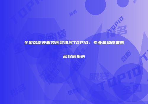 全国溶脂去眼袋医院排名TOP10：专业机构改善眼部轮廓指南