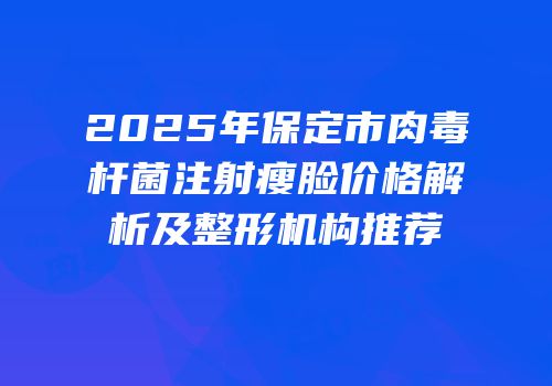 2025年保定市肉毒杆菌注射瘦脸价格解析及整形机构推荐