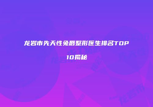 龙岩市先天性兔唇整形医生排名TOP10揭秘