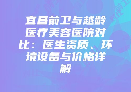 宜昌前卫与越龄医疗美容医院对比：医生资质、环境设备与价格详解