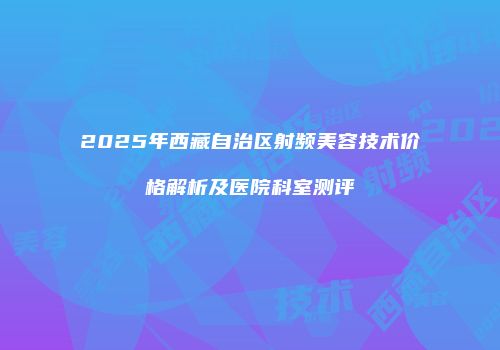 2025年西藏自治区射频美容技术价格解析及医院科室测评