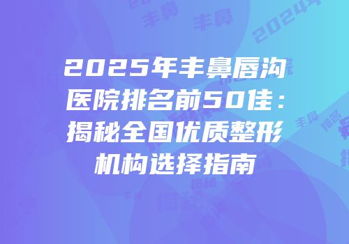 2025年丰鼻唇沟医院排名前50佳：揭秘全国优质整形机构选择指南