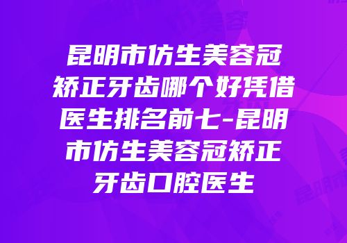 昆明市仿生美容冠矫正牙齿哪个好凭借医生排名前七-昆明市仿生美容冠矫正牙齿口腔医生