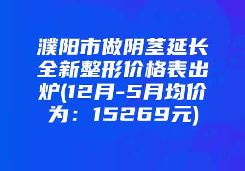 濮阳市做阴茎延长全新整形价格表出炉(12月-5月均价为：15269元)