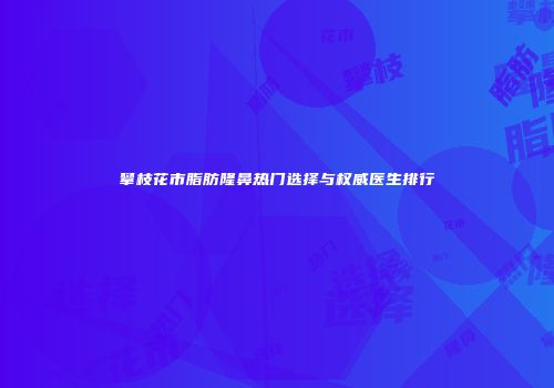 攀枝花市脂肪隆鼻热门选择与权威医生排行