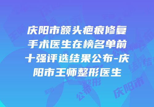 庆阳市额头疤痕修复手术医生在榜名单前十强评选结果公布-庆阳市王师整形医生