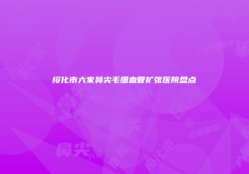 绥化市六家鼻尖毛细血管扩张医院盘点