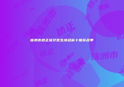 株洲市矫正拔牙医生排名前十推荐名单