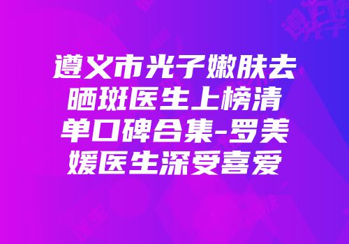 遵义市光子嫩肤去晒斑医生上榜清单口碑合集-罗美媛医生深受喜爱